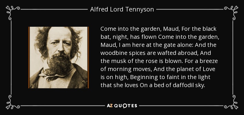 Come into the garden, Maud, For the black bat, night, has flown Come into the garden, Maud, I am here at the gate alone: And the woodbine spices are wafted abroad, And the musk of the rose is blown. For a breeze of morning moves, And the planet of Love is on high, Beginning to faint in the light that she loves On a bed of daffodil sky. - Alfred Lord Tennyson