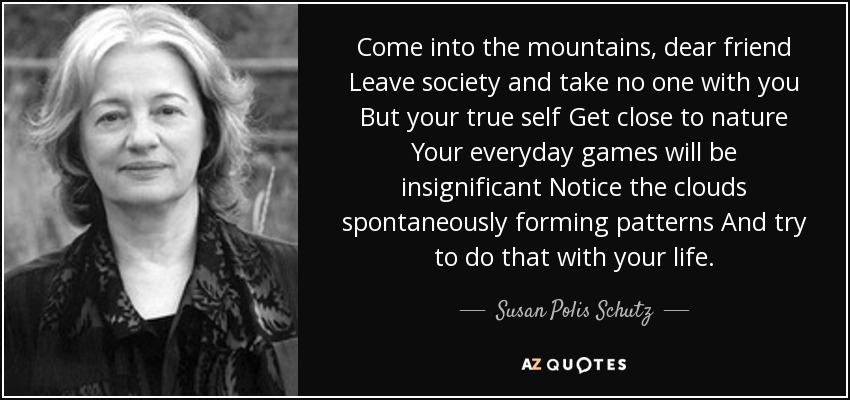 Come into the mountains, dear friend Leave society and take no one with you But your true self Get close to nature Your everyday games will be insignificant Notice the clouds spontaneously forming patterns And try to do that with your life. - Susan Polis Schutz