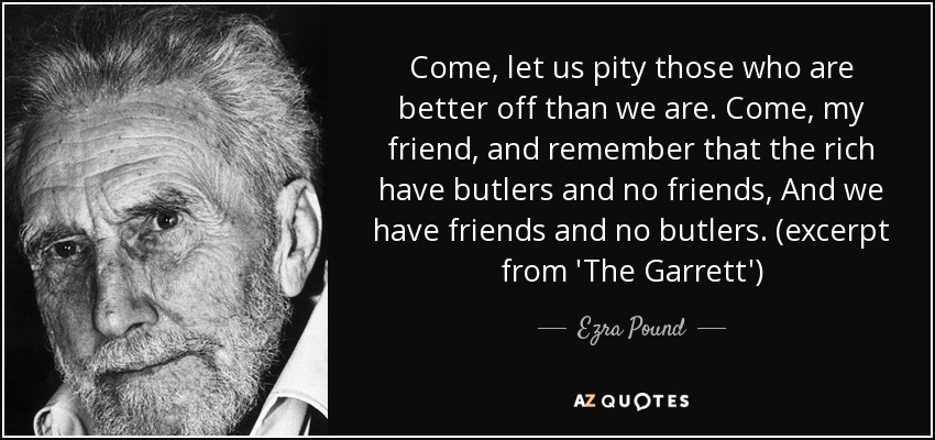 Come, let us pity those who are better off than we are. Come, my friend, and remember that the rich have butlers and no friends, And we have friends and no butlers. (excerpt from 'The Garrett') - Ezra Pound