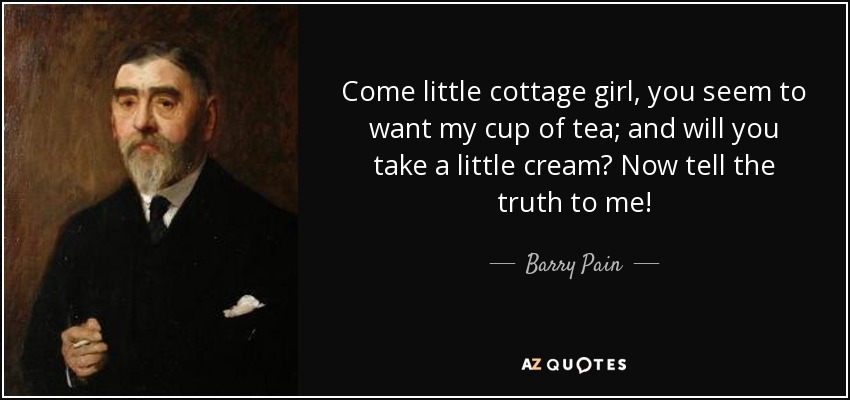 Come little cottage girl, you seem to want my cup of tea; and will you take a little cream? Now tell the truth to me! - Barry Pain
