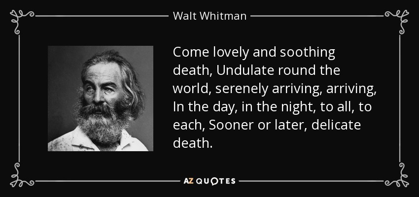 Come lovely and soothing death, Undulate round the world, serenely arriving, arriving, In the day, in the night, to all, to each, Sooner or later, delicate death. - Walt Whitman