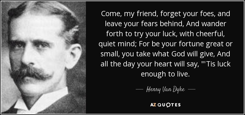 Come, my friend, forget your foes, and leave your fears behind, And wander forth to try your luck, with cheerful, quiet mind; For be your fortune great or small, you take what God will give, And all the day your heart will say, 