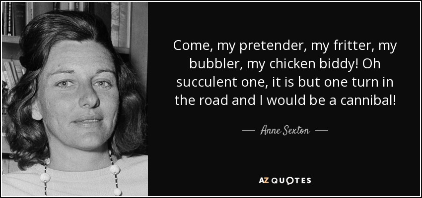 Come, my pretender, my fritter, my bubbler, my chicken biddy! Oh succulent one, it is but one turn in the road and I would be a cannibal! - Anne Sexton