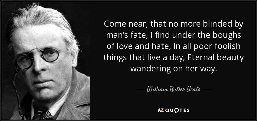 Come near, that no more blinded by man's fate, I find under the boughs of love and hate, In all poor foolish things that live a day, Eternal beauty wandering on her way. - William Butler Yeats