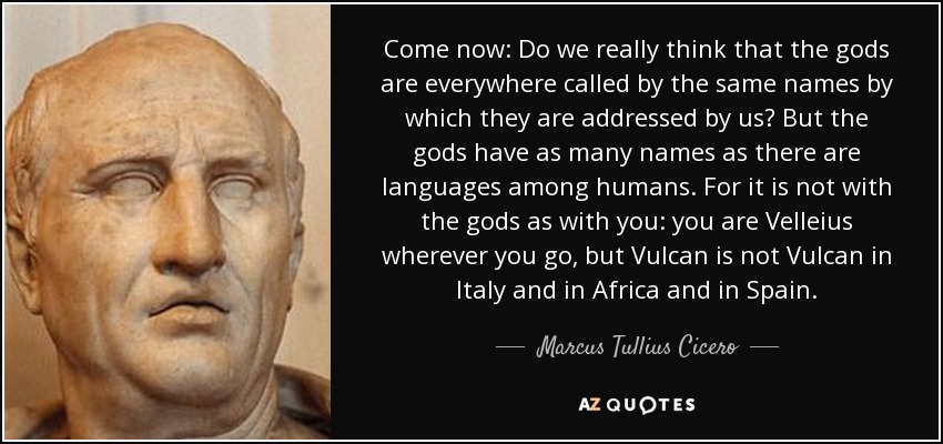 Come now: Do we really think that the gods are everywhere called by the same names by which they are addressed by us? But the gods have as many names as there are languages among humans. For it is not with the gods as with you: you are Velleius wherever you go, but Vulcan is not Vulcan in Italy and in Africa and in Spain. - Marcus Tullius Cicero