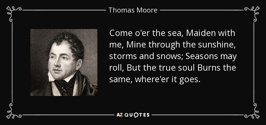 Come o'er the sea, Maiden with me, Mine through the sunshine, storms and snows; Seasons may roll, But the true soul Burns the same, where'er it goes. - Thomas Moore