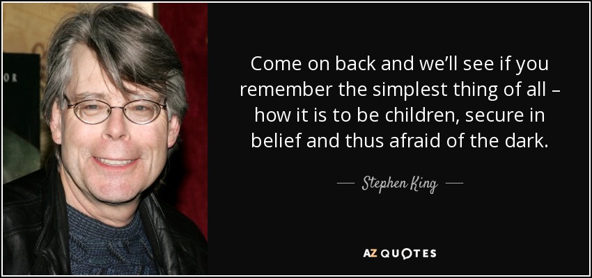 Come on back and we’ll see if you remember the simplest thing of all – how it is to be children, secure in belief and thus afraid of the dark. - Stephen King