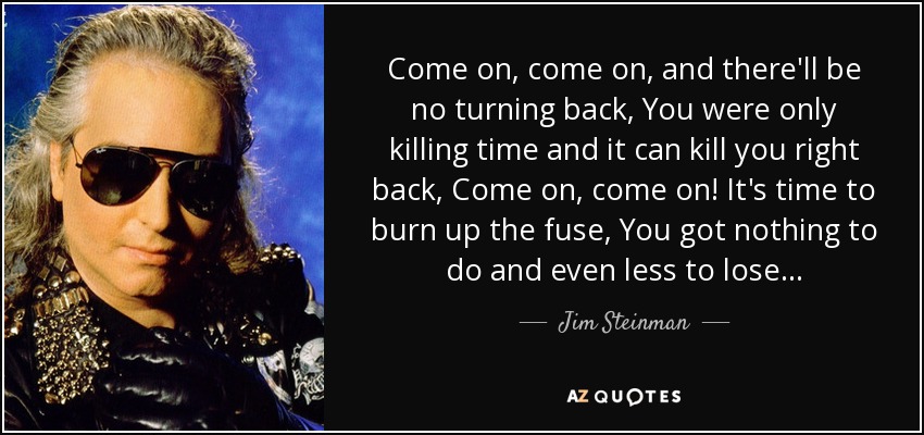 Come on, come on, and there'll be no turning back, You were only killing time and it can kill you right back, Come on, come on! It's time to burn up the fuse, You got nothing to do and even less to lose... - Jim Steinman