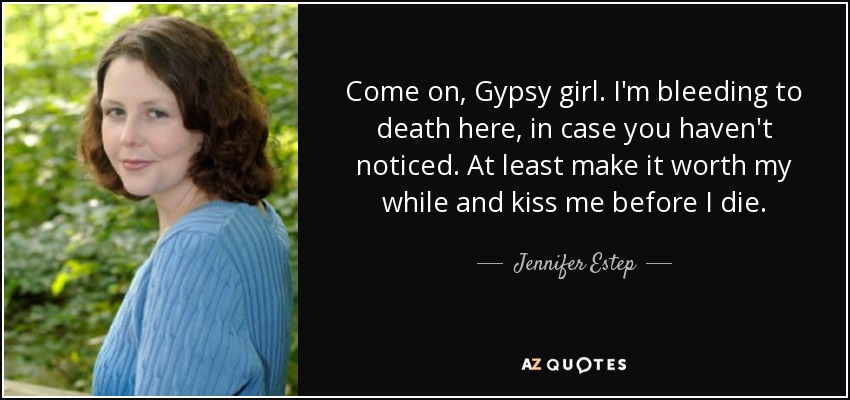 Come on, Gypsy girl. I'm bleeding to death here, in case you haven't noticed. At least make it worth my while and kiss me before I die. - Jennifer Estep