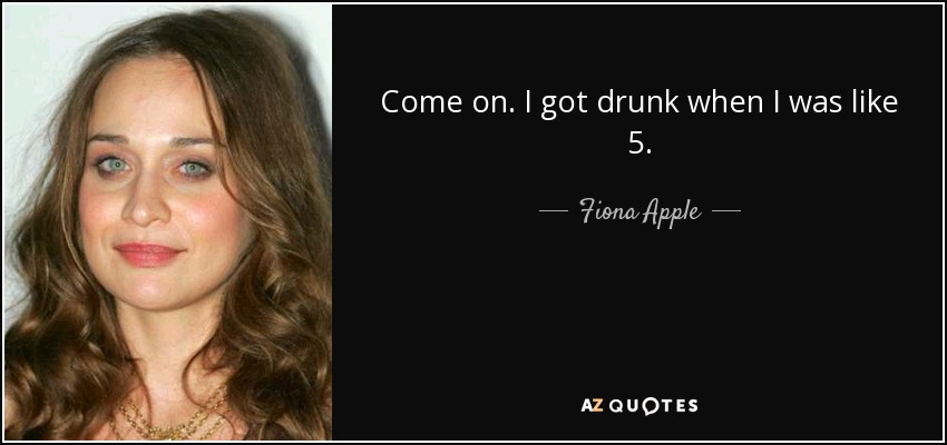 Come on. I got drunk when I was like 5. - Fiona Apple