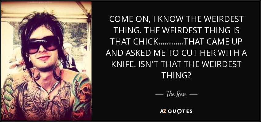 COME ON, I KNOW THE WEIRDEST THING. THE WEIRDEST THING IS THAT CHICK ............THAT CAME UP AND ASKED ME TO CUT HER WITH A KNIFE. ISN'T THAT THE WEIRDEST THING? - The Rev