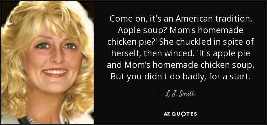 Come on, it's an American tradition. Apple soup? Mom's homemade chicken pie?' She chuckled in spite of herself, then winced. 'It's apple pie and Mom's homemade chicken soup. But you didn't do badly, for a start. - L. J. Smith