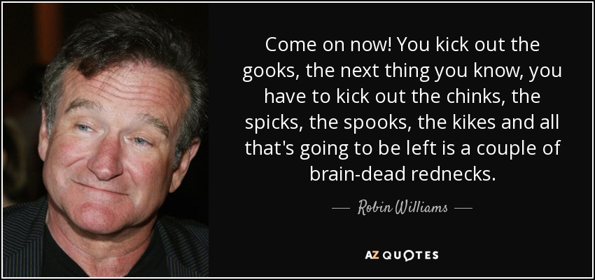 Come on now! You kick out the gooks, the next thing you know, you have to kick out the chinks, the spicks, the spooks, the kikes and all that's going to be left is a couple of brain-dead rednecks. - Robin Williams