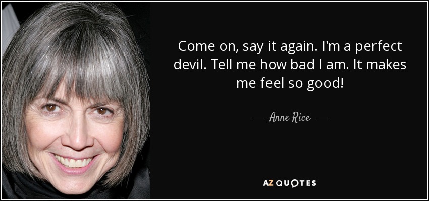 Come on, say it again. I'm a perfect devil. Tell me how bad I am. It makes me feel so good! - Anne Rice