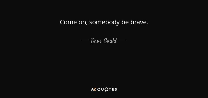 Come on, somebody be brave. - Dave Gould