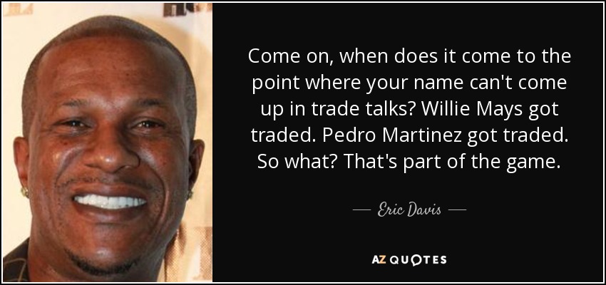 Come on, when does it come to the point where your name can't come up in trade talks? Willie Mays got traded. Pedro Martinez got traded. So what? That's part of the game. - Eric Davis