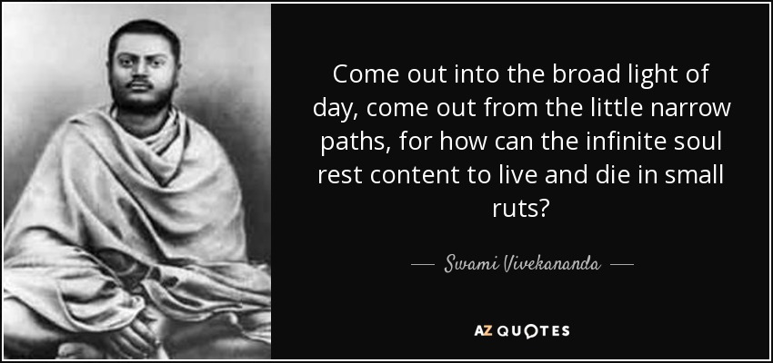 Come out into the broad light of day, come out from the little narrow paths, for how can the infinite soul rest content to live and die in small ruts? - Swami Vivekananda