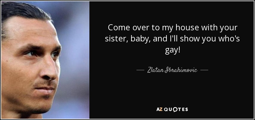 Come over to my house with your sister, baby, and I'll show you who's gay! - Zlatan Ibrahimovic