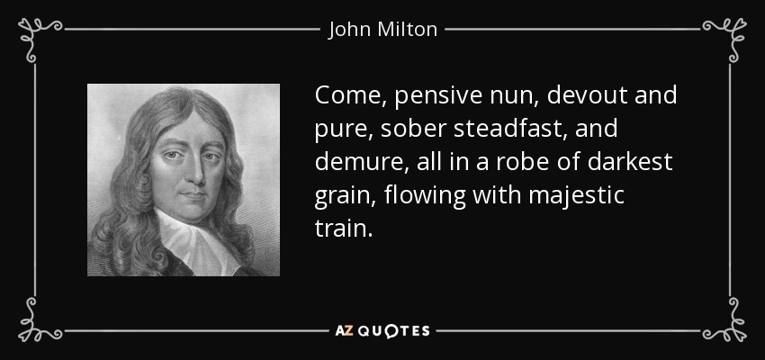 Come, pensive nun, devout and pure, sober steadfast, and demure, all in a robe of darkest grain, flowing with majestic train. - John Milton