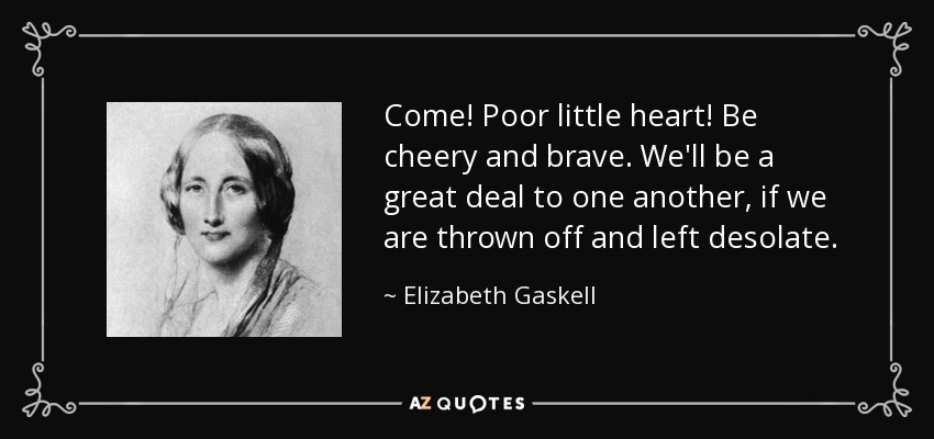 Come! Poor little heart! Be cheery and brave. We'll be a great deal to one another, if we are thrown off and left desolate. - Elizabeth Gaskell