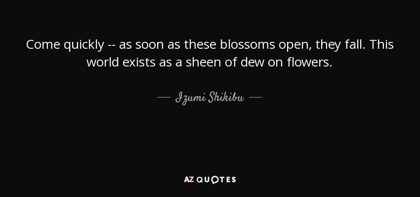 Come quickly -- as soon as these blossoms open, they fall. This world exists as a sheen of dew on flowers. - Izumi Shikibu