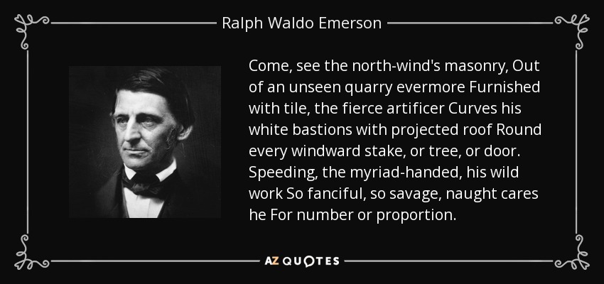 Come, see the north-wind's masonry, Out of an unseen quarry evermore Furnished with tile, the fierce artificer Curves his white bastions with projected roof Round every windward stake, or tree, or door. Speeding, the myriad-handed, his wild work So fanciful, so savage, naught cares he For number or proportion. - Ralph Waldo Emerson