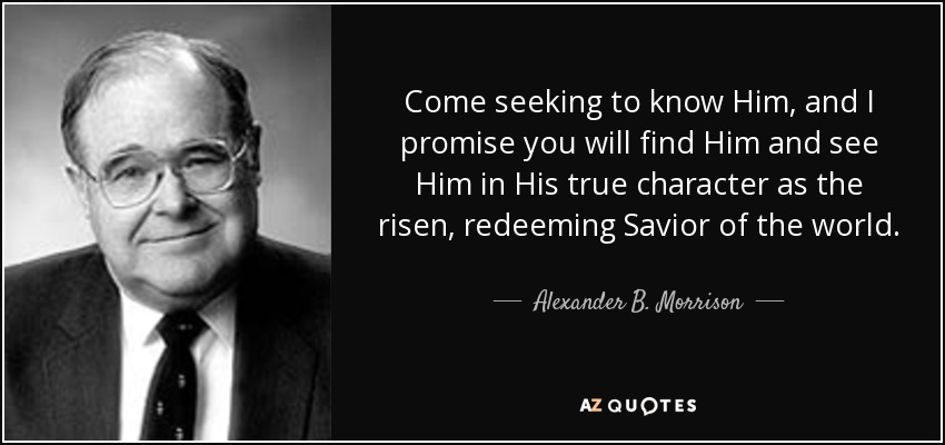 Come seeking to know Him, and I promise you will find Him and see Him in His true character as the risen, redeeming Savior of the world. - Alexander B. Morrison