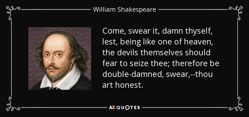 Come, swear it, damn thyself, lest, being like one of heaven, the devils themselves should fear to seize thee; therefore be double-damned, swear,--thou art honest. - William Shakespeare