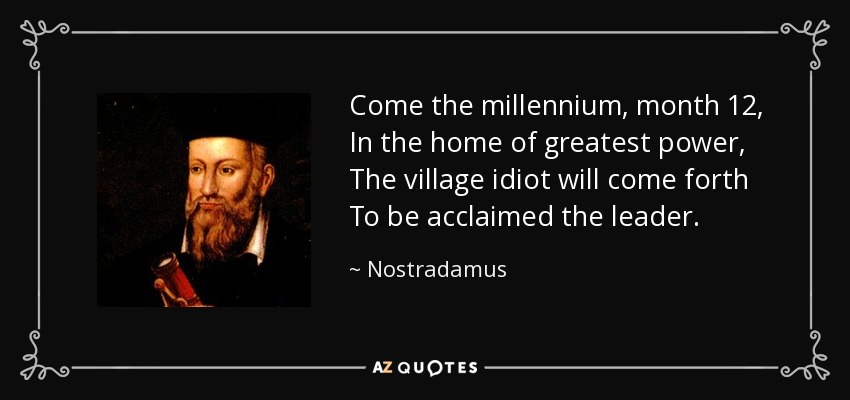 Come the millennium, month 12, In the home of greatest power, The village idiot will come forth To be acclaimed the leader. - Nostradamus