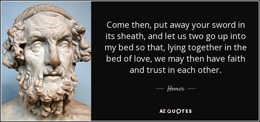 Come then, put away your sword in its sheath, and let us two go up into my bed so that, lying together in the bed of love, we may then have faith and trust in each other. - Homer