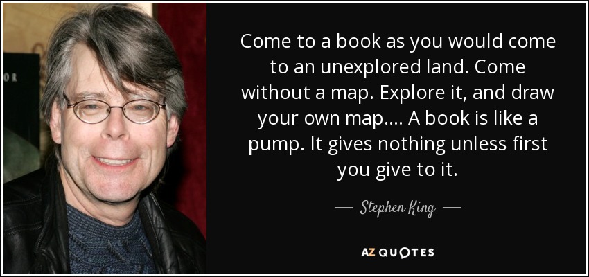 Come to a book as you would come to an unexplored land. Come without a map. Explore it, and draw your own map.... A book is like a pump. It gives nothing unless first you give to it. - Stephen King