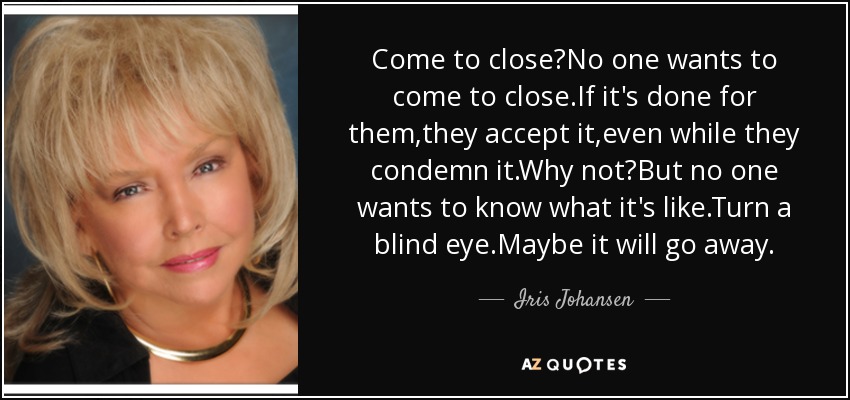 Come to close?No one wants to come to close.If it's done for them,they accept it,even while they condemn it.Why not?But no one wants to know what it's like.Turn a blind eye.Maybe it will go away. - Iris Johansen