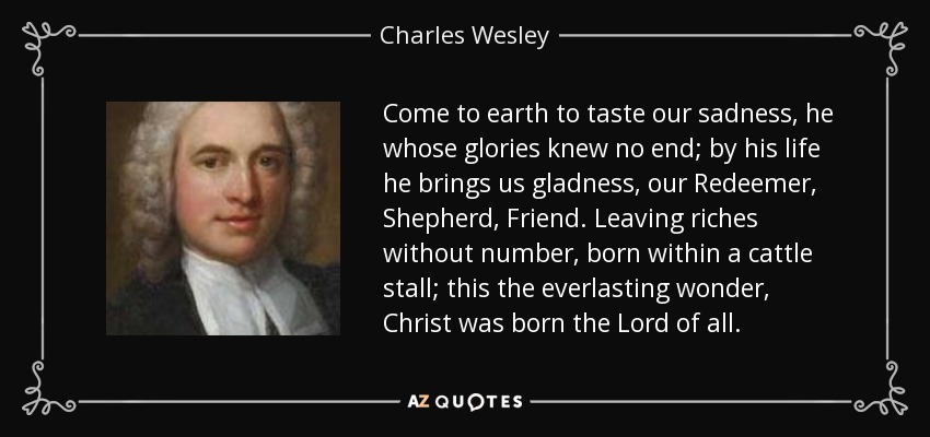 Come to earth to taste our sadness, he whose glories knew no end; by his life he brings us gladness, our Redeemer, Shepherd, Friend. Leaving riches without number, born within a cattle stall; this the everlasting wonder, Christ was born the Lord of all. - Charles Wesley