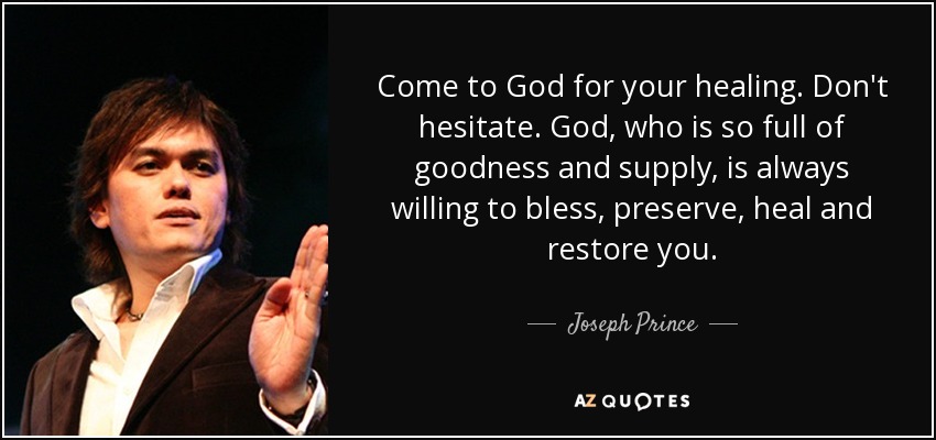 Come to God for your healing. Don't hesitate. God, who is so full of goodness and supply, is always willing to bless, preserve, heal and restore you. - Joseph Prince