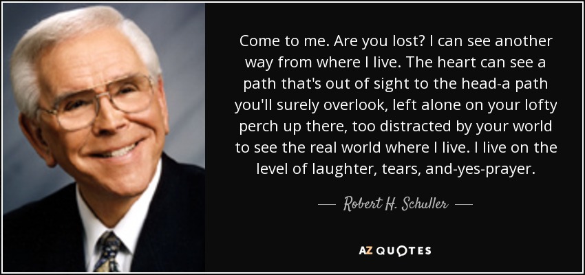 Come to me. Are you lost? I can see another way from where I live. The heart can see a path that's out of sight to the head-a path you'll surely overlook, left alone on your lofty perch up there, too distracted by your world to see the real world where I live. I live on the level of laughter, tears, and-yes-prayer. - Robert H. Schuller