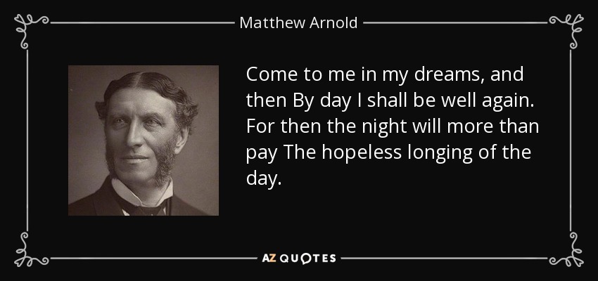 Come to me in my dreams, and then By day I shall be well again. For then the night will more than pay The hopeless longing of the day. - Matthew Arnold