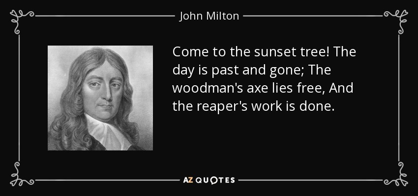 Come to the sunset tree! The day is past and gone; The woodman's axe lies free, And the reaper's work is done. - John Milton