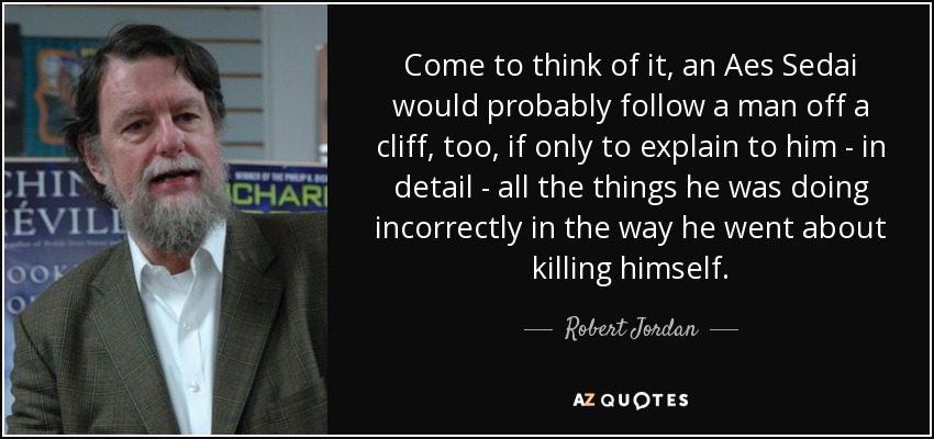 Come to think of it, an Aes Sedai would probably follow a man off a cliff, too, if only to explain to him - in detail - all the things he was doing incorrectly in the way he went about killing himself. - Robert Jordan