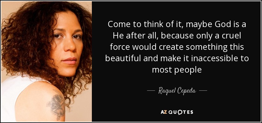 Come to think of it, maybe God is a He after all, because only a cruel force would create something this beautiful and make it inaccessible to most people - Raquel Cepeda