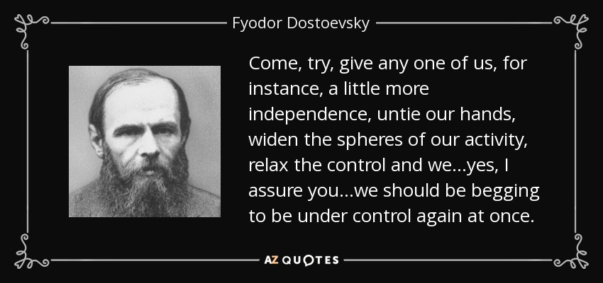 Come, try, give any one of us, for instance, a little more independence, untie our hands, widen the spheres of our activity, relax the control and we...yes, I assure you...we should be begging to be under control again at once. - Fyodor Dostoevsky