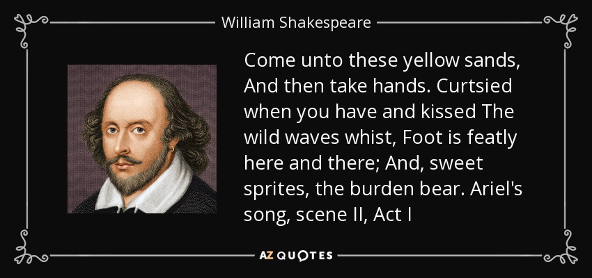 Come unto these yellow sands, And then take hands. Curtsied when you have and kissed The wild waves whist, Foot is featly here and there; And, sweet sprites, the burden bear. Ariel's song, scene II, Act I - William Shakespeare