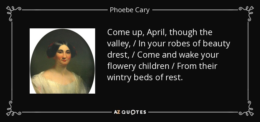 Come up, April, though the valley, / In your robes of beauty drest, / Come and wake your flowery children / From their wintry beds of rest. - Phoebe Cary