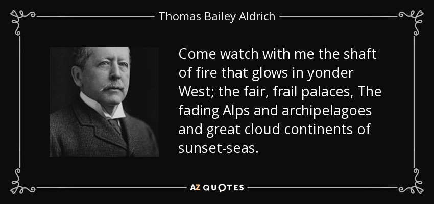 Come watch with me the shaft of fire that glows in yonder West; the fair, frail palaces, The fading Alps and archipelagoes and great cloud continents of sunset-seas. - Thomas Bailey Aldrich