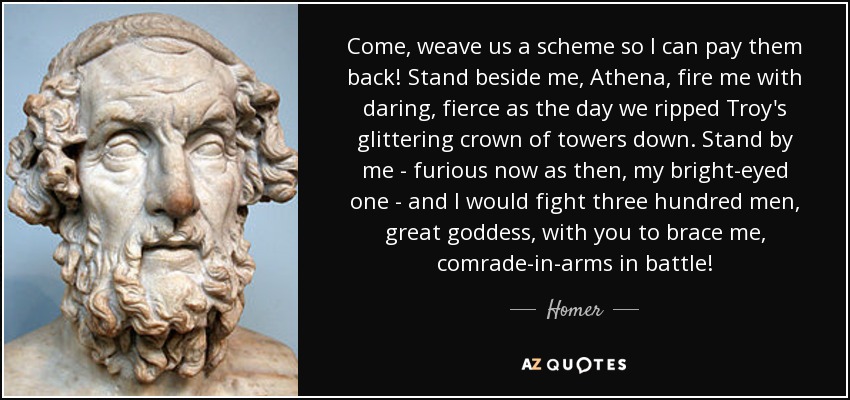 Come, weave us a scheme so I can pay them back! Stand beside me, Athena, fire me with daring, fierce as the day we ripped Troy's glittering crown of towers down. Stand by me - furious now as then, my bright-eyed one - and I would fight three hundred men, great goddess, with you to brace me, comrade-in-arms in battle! - Homer