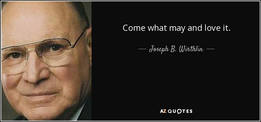 Come what may and love it. - Joseph B. Wirthlin