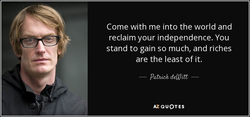 Come with me into the world and reclaim your independence. You stand to gain so much, and riches are the least of it. - Patrick deWitt