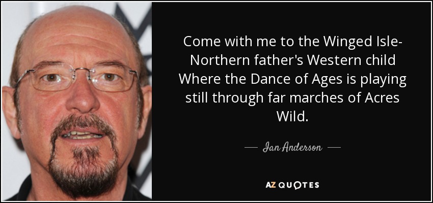 Come with me to the Winged Isle- Northern father's Western child Where the Dance of Ages is playing still through far marches of Acres Wild. - Ian Anderson
