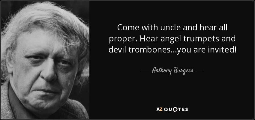 Come with uncle and hear all proper. Hear angel trumpets and devil trombones...you are invited! - Anthony Burgess