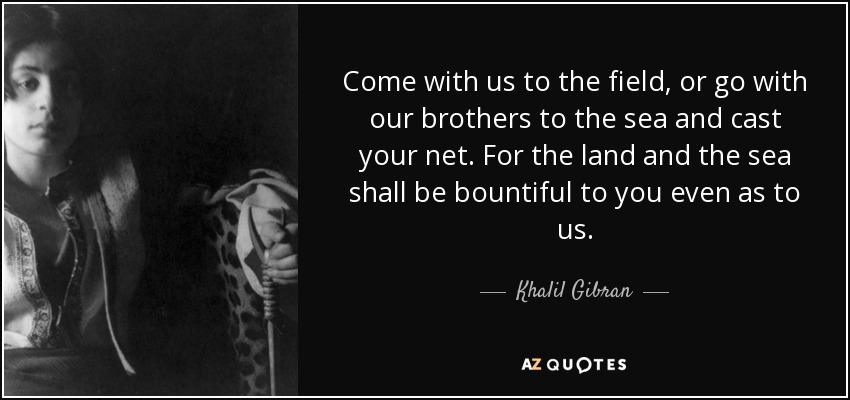 Come with us to the field, or go with our brothers to the sea and cast your net. For the land and the sea shall be bountiful to you even as to us. - Khalil Gibran