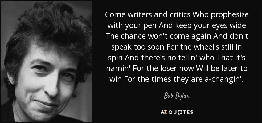 Come writers and critics Who prophesize with your pen And keep your eyes wide The chance won't come again And don't speak too soon For the wheel's still in spin And there's no tellin' who That it's namin' For the loser now Will be later to win For the times they are a-changin'. - Bob Dylan